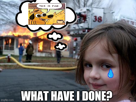 What Have I Done??? (Disaster Girl x This Is Fine) | WHAT HAVE I DONE? | image tagged in memes,disaster girl,this is fine,crossover,crossover memes,what have i done | made w/ Imgflip meme maker