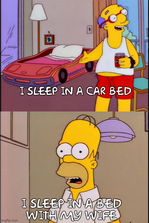 Simpsons Milhouse Dad I sleep in bed shaped like a car, Home I sleep in a big bed with my wife | I SLEEP IN A CAR BED; I SLEEP IN A BED
WITH MY WIFE | image tagged in simpsons | made w/ Imgflip meme maker