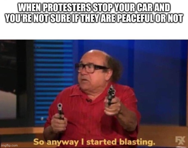 Your mistake | WHEN PROTESTERS STOP YOUR CAR AND YOU’RE NOT SURE IF THEY ARE PEACEFUL OR NOT | image tagged in so anyway i started blasting | made w/ Imgflip meme maker