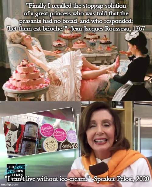 Let them eat cake | "Finally I recalled the stopgap solution of a great princess who was told that the peasants had no bread, and who responded: 'Let them eat brioche.'" -Jean-Jacques Rousseau, 1767; "I can't live without ice-cream." -Speaker Pelosi, 2020 | image tagged in marie antoinette,nancy pelosi,ice cream | made w/ Imgflip meme maker