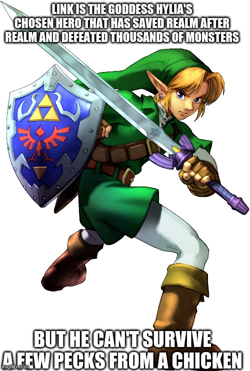 LINK IS THE GODDESS HYLIA'S CHOSEN HERO THAT HAS SAVED REALM AFTER REALM AND DEFEATED THOUSANDS OF MONSTERS; BUT HE CAN'T SURVIVE A FEW PECKS FROM A CHICKEN | image tagged in legend of zelda | made w/ Imgflip meme maker