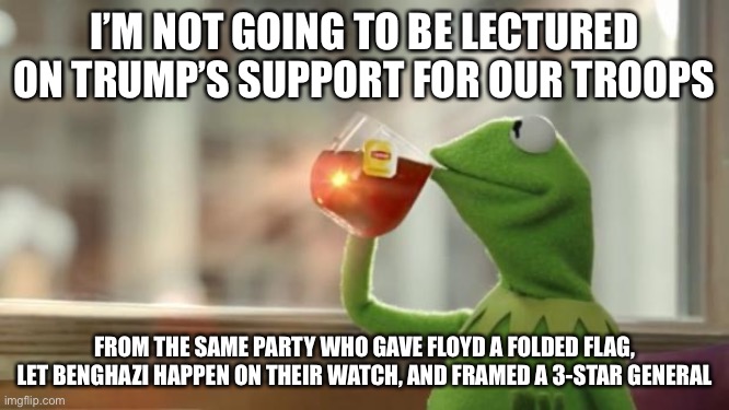 I won’t be lectured to | I’M NOT GOING TO BE LECTURED ON TRUMP’S SUPPORT FOR OUR TROOPS; FROM THE SAME PARTY WHO GAVE FLOYD A FOLDED FLAG, LET BENGHAZI HAPPEN ON THEIR WATCH, AND FRAMED A 3-STAR GENERAL | image tagged in kermit tea,the atlantic,trump | made w/ Imgflip meme maker