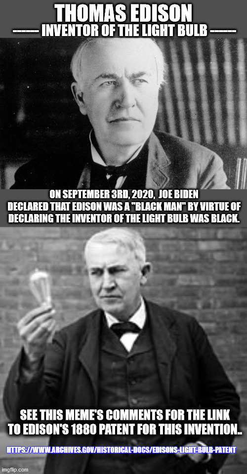 EDISON Invented the light bulb and was NOT black as Joe Biden claims.. | THOMAS EDISON; ------ INVENTOR OF THE LIGHT BULB ------; ON SEPTEMBER 3RD, 2020,  JOE BIDEN
DECLARED THAT EDISON WAS A "BLACK MAN" BY VIRTUE OF DECLARING THE INVENTOR OF THE LIGHT BULB WAS BLACK. SEE THIS MEME'S COMMENTS FOR THE LINK TO EDISON'S 1880 PATENT FOR THIS INVENTION.. HTTPS://WWW.ARCHIVES.GOV/HISTORICAL-DOCS/EDISONS-LIGHT-BULB-PATENT | image tagged in edison light bulb,edison,light bulb,joe biden | made w/ Imgflip meme maker