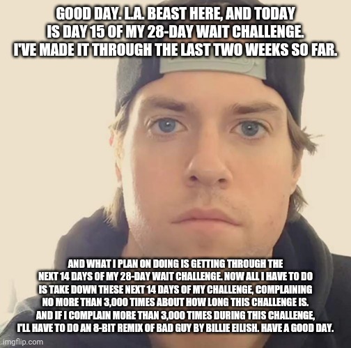 The L.A. Beast | GOOD DAY. L.A. BEAST HERE, AND TODAY IS DAY 15 OF MY 28-DAY WAIT CHALLENGE. I'VE MADE IT THROUGH THE LAST TWO WEEKS SO FAR. AND WHAT I PLAN ON DOING IS GETTING THROUGH THE NEXT 14 DAYS OF MY 28-DAY WAIT CHALLENGE. NOW ALL I HAVE TO DO IS TAKE DOWN THESE NEXT 14 DAYS OF MY CHALLENGE, COMPLAINING NO MORE THAN 3,000 TIMES ABOUT HOW LONG THIS CHALLENGE IS. AND IF I COMPLAIN MORE THAN 3,000 TIMES DURING THIS CHALLENGE, I'LL HAVE TO DO AN 8-BIT REMIX OF BAD GUY BY BILLIE EILISH. HAVE A GOOD DAY. | image tagged in the l a beast,memes | made w/ Imgflip meme maker