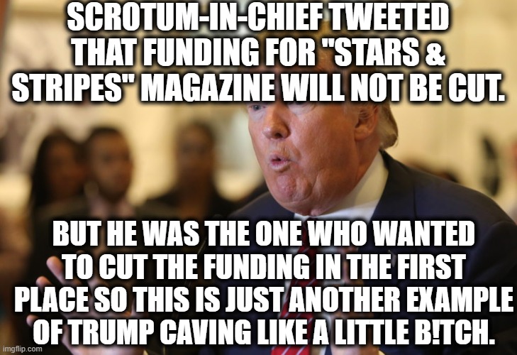 It's a magazine for our military, who Trump hates because Putin. | SCROTUM-IN-CHIEF TWEETED THAT FUNDING FOR "STARS & STRIPES" MAGAZINE WILL NOT BE CUT. BUT HE WAS THE ONE WHO WANTED TO CUT THE FUNDING IN THE FIRST PLACE SO THIS IS JUST ANOTHER EXAMPLE OF TRUMP CAVING LIKE A LITTLE B!TCH. | image tagged in donald trump,military,bitch,loser,traitor,criminal | made w/ Imgflip meme maker