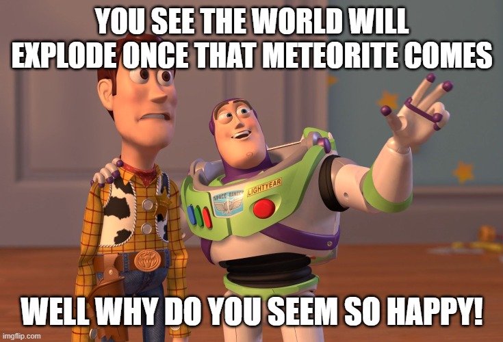 X, X Everywhere | YOU SEE THE WORLD WILL EXPLODE ONCE THAT METEORITE COMES; WELL WHY DO YOU SEEM SO HAPPY! | image tagged in memes,x x everywhere | made w/ Imgflip meme maker