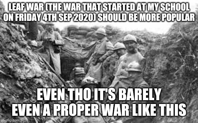 Leaf War - The new war | LEAF WAR (THE WAR THAT STARTED AT MY SCHOOL ON FRIDAY 4TH SEP 2020) SHOULD BE MORE POPULAR; EVEN THO IT'S BARELY EVEN A PROPER WAR LIKE THIS | image tagged in world war 1 | made w/ Imgflip meme maker