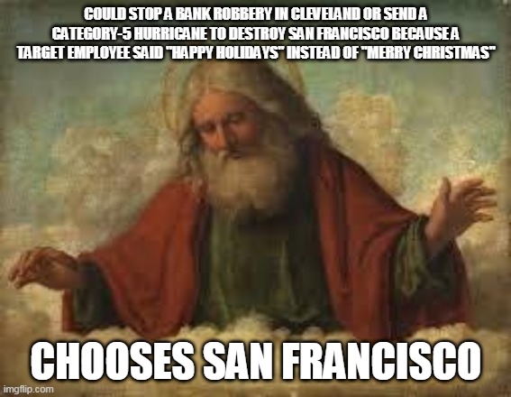 Narcissistic Deity | COULD STOP A BANK ROBBERY IN CLEVELAND OR SEND A CATEGORY-5 HURRICANE TO DESTROY SAN FRANCISCO BECAUSE A TARGET EMPLOYEE SAID "HAPPY HOLIDAYS" INSTEAD OF "MERRY CHRISTMAS"; CHOOSES SAN FRANCISCO | image tagged in god,yahweh,jehovah,allah,the abrahamic god,narcissism | made w/ Imgflip meme maker