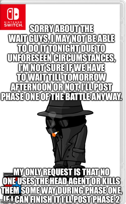 Thank you [redacted], very cool | SORRY ABOUT THE WAIT GUYS, I MAY NOT BE ABLE TO DO IT TONIGHT DUE TO UNFORESEEN CIRCUMSTANCES, I’M NOT SURE IF WE HAVE TO WAIT TILL TOMORROW AFTERNOON OR NOT, I’LL POST PHASE ONE OF THE BATTLE ANYWAY. MY ONLY REQUEST IS THAT NO ONE USES THE HEAD AGENT OR KILLS THEM SOME WAY DURING PHASE ONE, IF I CAN FINISH IT I’LL POST PHASE 2 | image tagged in switch wars template | made w/ Imgflip meme maker
