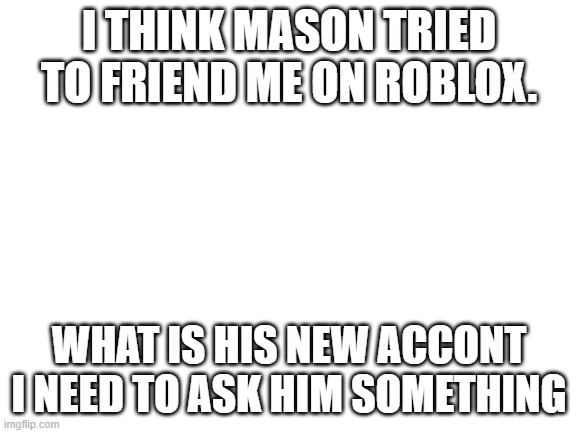 Blank White Template | I THINK MASON TRIED TO FRIEND ME ON ROBLOX. WHAT IS HIS NEW ACCONT I NEED TO ASK HIM SOMETHING | image tagged in blank white template | made w/ Imgflip meme maker