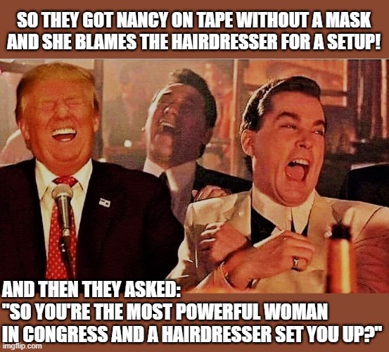 rump and goodfellows | SO THEY GOT NANCY ON TAPE WITHOUT A MASK
AND SHE BLAMES THE HAIRDRESSER FOR A SETUP! AND THEN THEY ASKED:
"SO YOU'RE THE MOST POWERFUL WOMAN
IN CONGRESS AND A HAIRDRESSER SET YOU UP?" | image tagged in political meme,donald trump,nancy pelosi,goodfellas laugh,hairdresser,mask | made w/ Imgflip meme maker