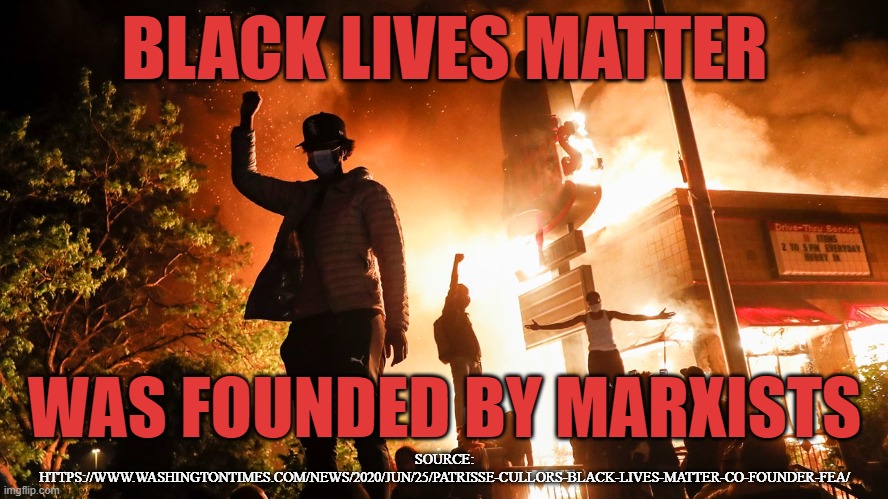 BLM founded by Marxists | BLACK LIVES MATTER; WAS FOUNDED BY MARXISTS; SOURCE: HTTPS://WWW.WASHINGTONTIMES.COM/NEWS/2020/JUN/25/PATRISSE-CULLORS-BLACK-LIVES-MATTER-CO-FOUNDER-FEA/ | image tagged in blm riots | made w/ Imgflip meme maker