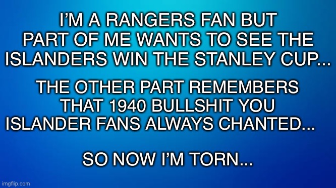 I’M A RANGERS FAN BUT PART OF ME WANTS TO SEE THE ISLANDERS WIN THE STANLEY CUP... THE OTHER PART REMEMBERS THAT 1940 BULLSHIT YOU ISLANDER FANS ALWAYS CHANTED... SO NOW I’M TORN... | image tagged in rangers,hockey,nhl,playoffs,new york,sports fans | made w/ Imgflip meme maker