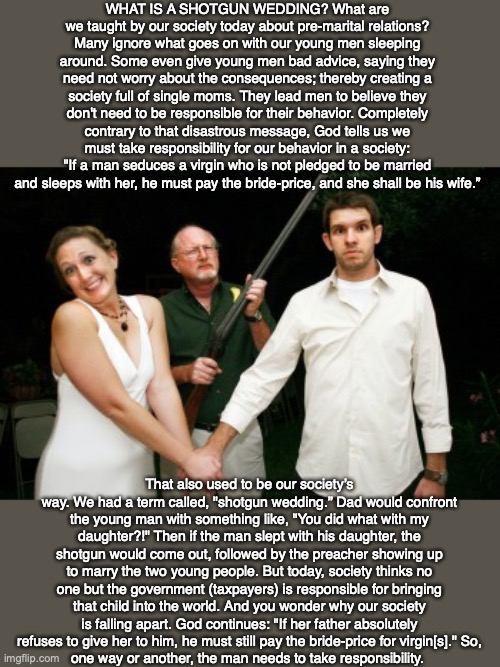 WHAT IS A SHOTGUN WEDDING? What are we taught by our society today about pre-marital relations? Many ignore what goes on with our young men sleeping around. Some even give young men bad advice, saying they need not worry about the consequences; thereby creating a society full of single moms. They lead men to believe they don't need to be responsible for their behavior. Completely contrary to that disastrous message, God tells us we must take responsibility for our behavior in a society: "If a man seduces a virgin who is not pledged to be married and sleeps with her, he must pay the bride-price, and she shall be his wife.”; That also used to be our society’s way. We had a term called, "shotgun wedding.” Dad would confront the young man with something like, "You did what with my daughter?!" Then if the man slept with his daughter, the shotgun would come out, followed by the preacher showing up to marry the two young people. But today, society thinks no one but the government (taxpayers) is responsible for bringing that child into the world. And you wonder why our society is falling apart. God continues: "If her father absolutely refuses to give her to him, he must still pay the bride-price for virgin[s]." So,
one way or another, the man needs to take responsibility. | image tagged in wedding,marriage,god,bible,baby,christian | made w/ Imgflip meme maker