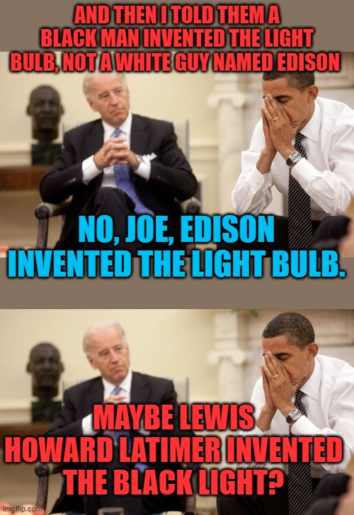 History is all different in Joe's world | AND THEN I TOLD THEM A BLACK MAN INVENTED THE LIGHT BULB, NOT A WHITE GUY NAMED EDISON; NO, JOE, EDISON INVENTED THE LIGHT BULB. MAYBE LEWIS HOWARD LATIMER INVENTED THE BLACK LIGHT? | image tagged in biden obama,edison,light bulb | made w/ Imgflip meme maker