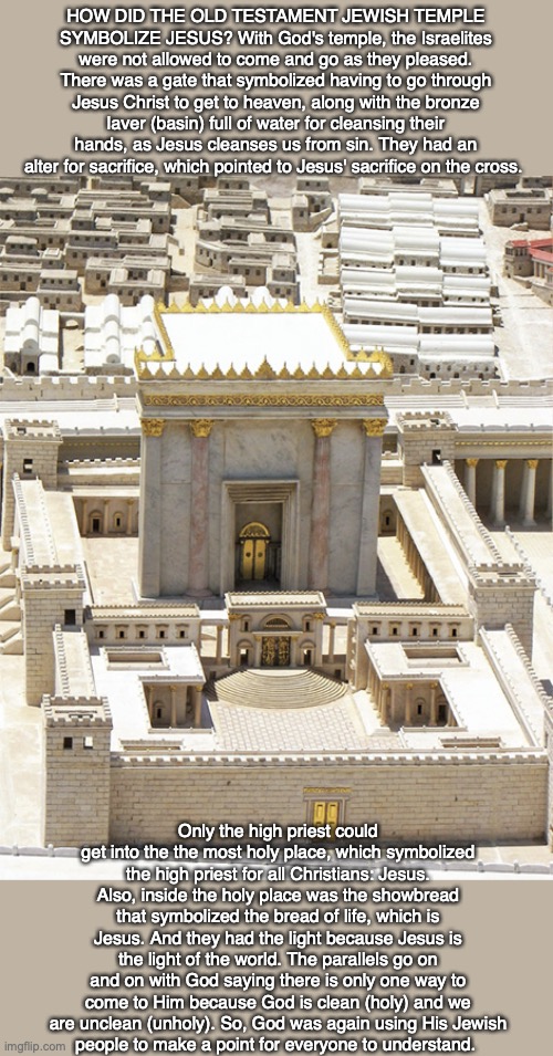 HOW DID THE OLD TESTAMENT JEWISH TEMPLE SYMBOLIZE JESUS? With God's temple, the Israelites were not allowed to come and go as they pleased. There was a gate that symbolized having to go through Jesus Christ to get to heaven, along with the bronze laver (basin) full of water for cleansing their hands, as Jesus cleanses us from sin. They had an alter for sacrifice, which pointed to Jesus' sacrifice on the cross. Only the high priest could get into the the most holy place, which symbolized the high priest for all Christians: Jesus. Also, inside the holy place was the showbread that symbolized the bread of life, which is Jesus. And they had the light because Jesus is the light of the world. The parallels go on and on with God saying there is only one way to come to Him because God is clean (holy) and we are unclean (unholy). So, God was again using His Jewish
people to make a point for everyone to understand. | image tagged in jewish,temple,jesus,god,bible,holy | made w/ Imgflip meme maker