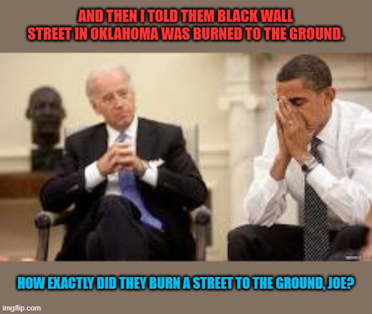 Burn, baby, burn! | AND THEN I TOLD THEM BLACK WALL STREET IN OKLAHOMA WAS BURNED TO THE GROUND. HOW EXACTLY DID THEY BURN A STREET TO THE GROUND, JOE? | image tagged in obama and biden,burn baby burn | made w/ Imgflip meme maker