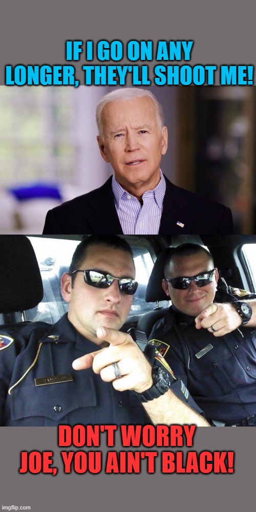 You ain't black | IF I GO ON ANY LONGER, THEY'LL SHOOT ME! DON'T WORRY JOE, YOU AIN'T BLACK! | image tagged in cops,joe biden 2020,you ain't black,they'll shoot me | made w/ Imgflip meme maker