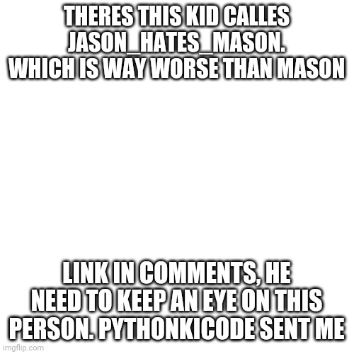 Blank Transparent Square | THERES THIS KID CALLES JASON_HATES_MASON. WHICH IS WAY WORSE THAN MASON; LINK IN COMMENTS, HE NEED TO KEEP AN EYE ON THIS PERSON. PYTHONKICODE SENT ME | image tagged in memes,blank transparent square,please help me | made w/ Imgflip meme maker