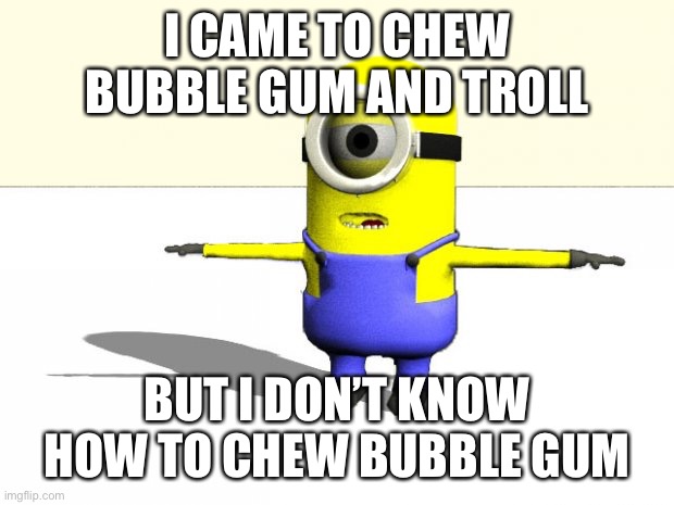 minion t pose | I CAME TO CHEW BUBBLE GUM AND TROLL BUT I DON’T KNOW HOW TO CHEW BUBBLE GUM | image tagged in minion t pose | made w/ Imgflip meme maker