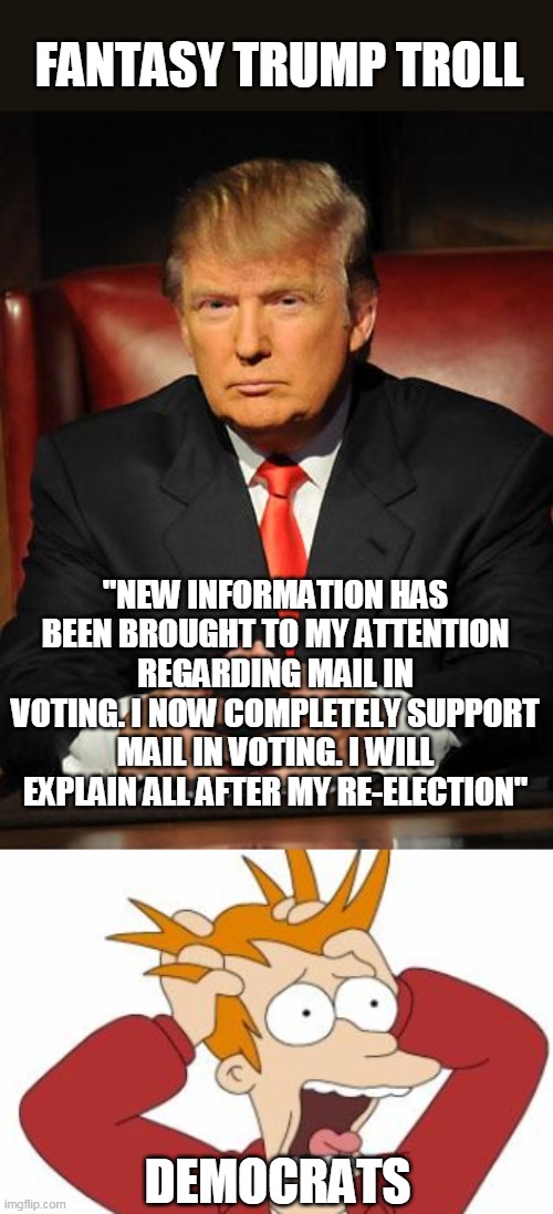 FANTASY TRUMP TROLL; "NEW INFORMATION HAS BEEN BROUGHT TO MY ATTENTION REGARDING MAIL IN VOTING. I NOW COMPLETELY SUPPORT MAIL IN VOTING. I WILL EXPLAIN ALL AFTER MY RE-ELECTION"; DEMOCRATS | image tagged in serious trump,fry freaking out | made w/ Imgflip meme maker