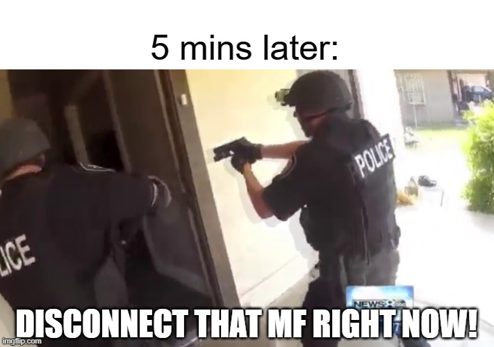 FBI OPEN UP | 5 mins later: DISCONNECT THAT MF RIGHT NOW! | image tagged in fbi open up | made w/ Imgflip meme maker