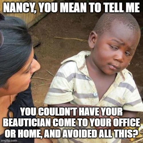 Third World Skeptical Kid Meme | NANCY, YOU MEAN TO TELL ME YOU COULDN'T HAVE YOUR BEAUTICIAN COME TO YOUR OFFICE OR HOME, AND AVOIDED ALL THIS? | image tagged in memes,third world skeptical kid | made w/ Imgflip meme maker