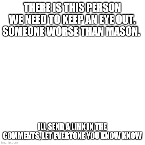 Blank Transparent Square | THERE IS THIS PERSON WE NEED TO KEEP AN EYE OUT. SOMEONE WORSE THAN MASON. ILL SEND A LINK IN THE COMMENTS, LET EVERYONE YOU KNOW KNOW | image tagged in memes,blank transparent square | made w/ Imgflip meme maker