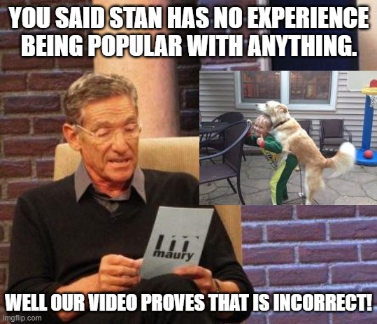 Maury Lie Detector | YOU SAID STAN HAS NO EXPERIENCE BEING POPULAR WITH ANYTHING. WELL OUR VIDEO PROVES THAT IS INCORRECT! | image tagged in maury lie detector | made w/ Imgflip meme maker