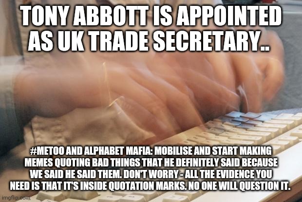 Wait for it.... | TONY ABBOTT IS APPOINTED AS UK TRADE SECRETARY.. #METOO AND ALPHABET MAFIA: MOBILISE AND START MAKING MEMES QUOTING BAD THINGS THAT HE DEFINITELY SAID BECAUSE WE SAID HE SAID THEM. DON'T WORRY - ALL THE EVIDENCE YOU NEED IS THAT IT'S INSIDE QUOTATION MARKS. NO ONE WILL QUESTION IT. | image tagged in typing fast | made w/ Imgflip meme maker