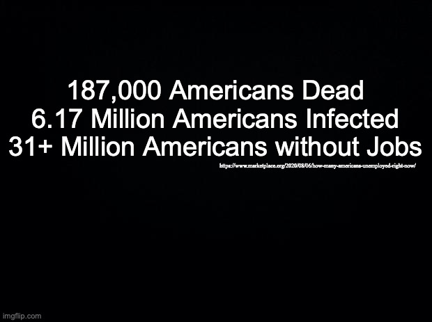 Black background | 187,000 Americans Dead
6.17 Million Americans Infected
31+ Million Americans without Jobs; https://www.marketplace.org/2020/08/06/how-many-americans-unemployed-right-now/ | image tagged in black background | made w/ Imgflip meme maker