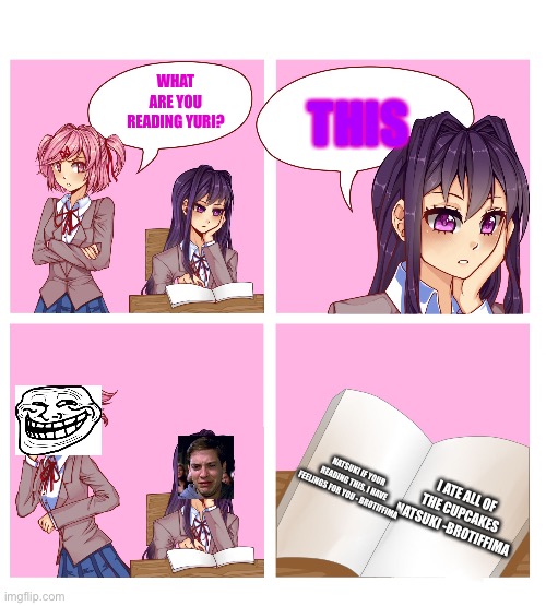 Don't judge me corknight and fred03 | WHAT ARE YOU READING YURI? THIS; NATSUKI IF YOUR READING THIS, I HAVE FEELINGS FOR YOU - BROTIFFIMA; I ATE ALL OF THE CUPCAKES NATSUKI -BROTIFFIMA | image tagged in doki doki reading club | made w/ Imgflip meme maker