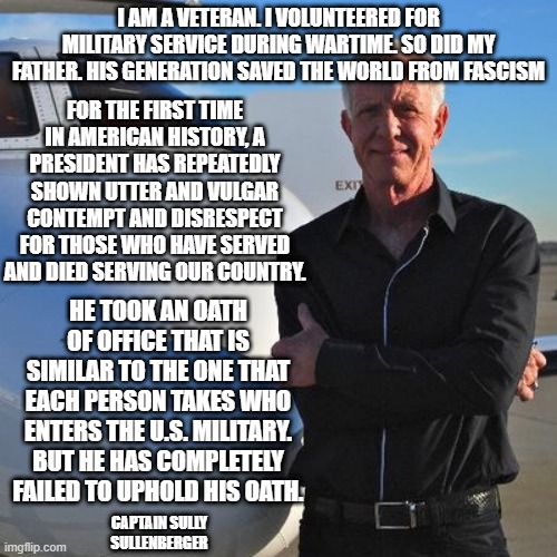 Trump disrespects Troops, Sullen Sullenberger speaks on it | I AM A VETERAN. I VOLUNTEERED FOR MILITARY SERVICE DURING WARTIME. SO DID MY FATHER. HIS GENERATION SAVED THE WORLD FROM FASCISM; FOR THE FIRST TIME IN AMERICAN HISTORY, A PRESIDENT HAS REPEATEDLY SHOWN UTTER AND VULGAR CONTEMPT AND DISRESPECT FOR THOSE WHO HAVE SERVED AND DIED SERVING OUR COUNTRY. HE TOOK AN OATH OF OFFICE THAT IS SIMILAR TO THE ONE THAT EACH PERSON TAKES WHO ENTERS THE U.S. MILITARY. BUT HE HAS COMPLETELY FAILED TO UPHOLD HIS OATH. CAPTAIN SULLY SULLENBERGER | image tagged in sully sullenberger,donald trump,military,disrespect | made w/ Imgflip meme maker