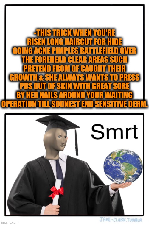 -Domestic mastery of keeping secrets from running city. | -THIS TRICK WHEN YOU'RE RISEN LONG HAIRCUT FOR HIDE GOING ACNE PIMPLES BATTLEFIELD OVER THE FOREHEAD CLEAR AREAS SUCH PRETEND FROM GF CAUGHT THEIR GROWTH & SHE ALWAYS WANTS TO PRESS PUS OUT OF SKIN WITH GREAT SORE BY HER NAILS AROUND YOUR WAITING OPERATION TILL SOONEST END SENSITIVE DERM. | image tagged in memes,meme man smart,tricking,long hair,acne,battlefield 4 | made w/ Imgflip meme maker