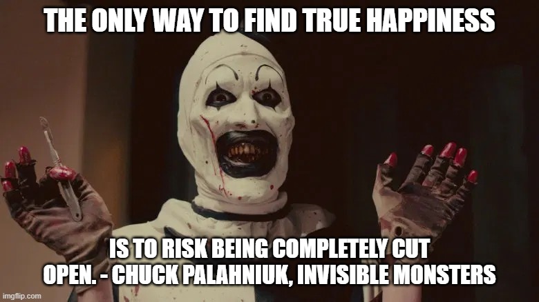 True Happiness | THE ONLY WAY TO FIND TRUE HAPPINESS; IS TO RISK BEING COMPLETELY CUT OPEN. - CHUCK PALAHNIUK, INVISIBLE MONSTERS | image tagged in terrifier | made w/ Imgflip meme maker