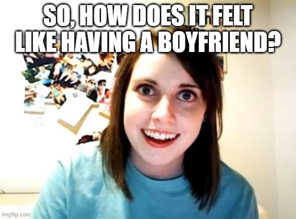 i want one :(  XD XD | SO, HOW DOES IT FELT LIKE HAVING A BOYFRIEND? | image tagged in memes,overly attached girlfriend | made w/ Imgflip meme maker