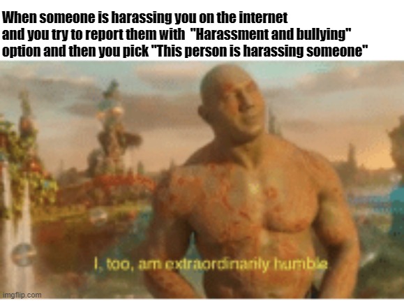 I too am extraordinarily humble | When someone is harassing you on the internet and you try to report them with  "Harassment and bullying" option and then you pick "This person is harassing someone" | image tagged in i too am extraordinarily humble | made w/ Imgflip meme maker