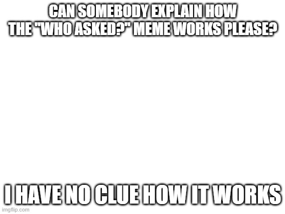 I legit do not know how the "Who asked?" meme works. (Also, I think a lot of "Who asked?" memes are going to appear." | CAN SOMEBODY EXPLAIN HOW THE "WHO ASKED?" MEME WORKS PLEASE? I HAVE NO CLUE HOW IT WORKS | image tagged in blank white template,who asked,memes,confused | made w/ Imgflip meme maker