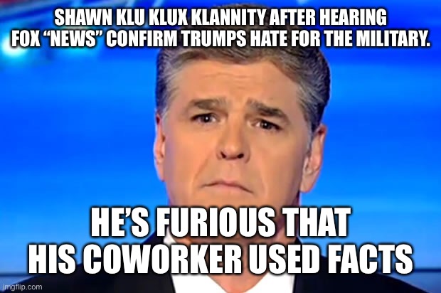 Sad Sean Hannity | SHAWN KLU KLUX KLANNITY AFTER HEARING FOX “NEWS” CONFIRM TRUMPS HATE FOR THE MILITARY. HE’S FURIOUS THAT HIS COWORKER USED FACTS | image tagged in sad sean hannity | made w/ Imgflip meme maker