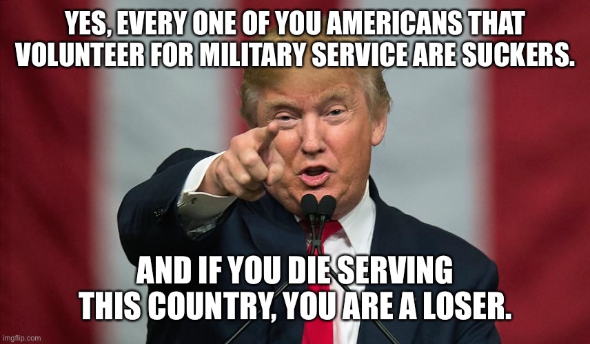 Donald Trump Birthday | YES, EVERY ONE OF YOU AMERICANS THAT VOLUNTEER FOR MILITARY SERVICE ARE SUCKERS. AND IF YOU DIE SERVING THIS COUNTRY, YOU ARE A LOSER. | image tagged in donald trump birthday | made w/ Imgflip meme maker
