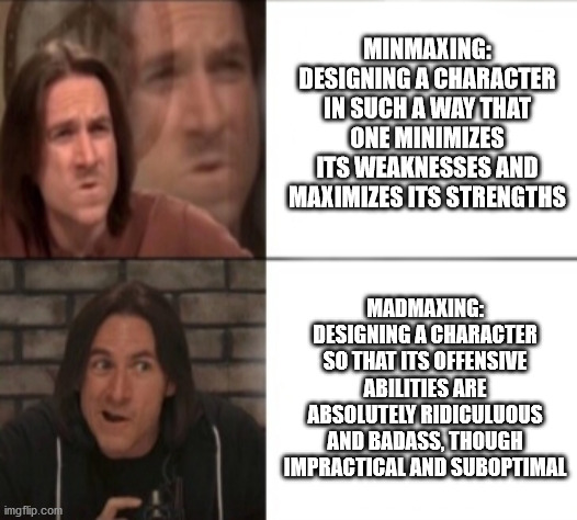 Matt Mercer Drake format | MINMAXING: DESIGNING A CHARACTER IN SUCH A WAY THAT ONE MINIMIZES ITS WEAKNESSES AND MAXIMIZES ITS STRENGTHS; MADMAXING: DESIGNING A CHARACTER SO THAT ITS OFFENSIVE ABILITIES ARE ABSOLUTELY RIDICULUOUS AND BADASS, THOUGH IMPRACTICAL AND SUBOPTIMAL | image tagged in matt mercer drake format | made w/ Imgflip meme maker