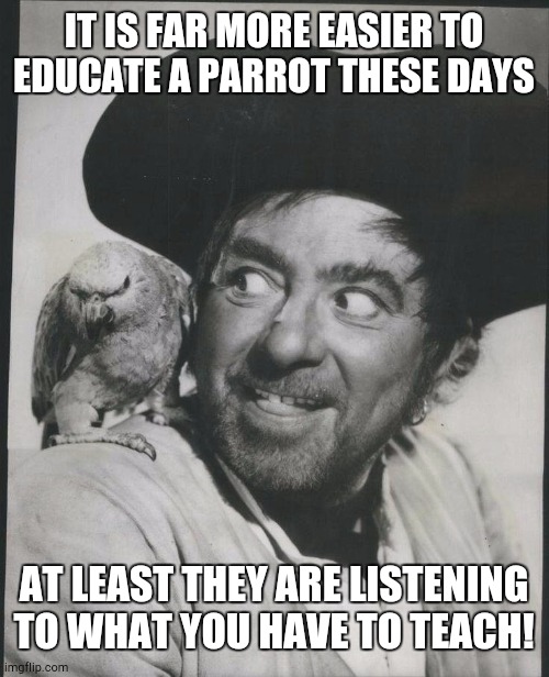 Long John Silver to his Parrot | IT IS FAR MORE EASIER TO EDUCATE A PARROT THESE DAYS; AT LEAST THEY ARE LISTENING TO WHAT YOU HAVE TO TEACH! | image tagged in long john silver to his parrot | made w/ Imgflip meme maker