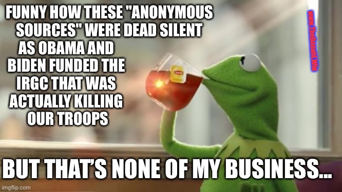 Funny how the same people who criticize Trump | FUNNY HOW THESE "ANONYMOUS SOURCES" WERE DEAD SILENT; www.TheDonald.Win; AS OBAMA AND 
BIDEN FUNDED THE 
IRGC THAT WAS 
ACTUALLY KILLING 
OUR TROOPS; BUT THAT’S NONE OF MY BUSINESS... | image tagged in kermit tea,the atlantic,support our troops | made w/ Imgflip meme maker