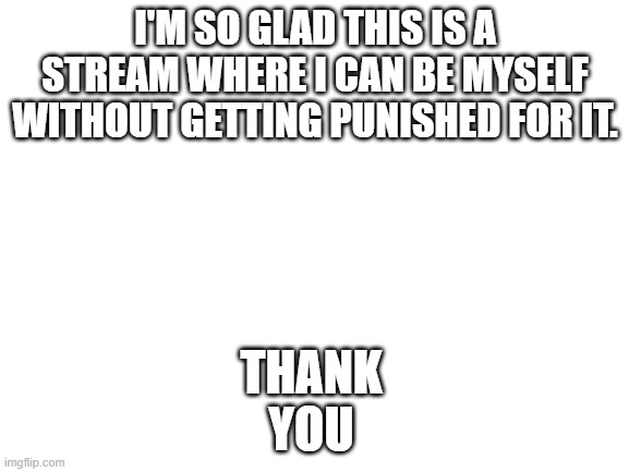 Blank White Template | THANK YOU; I'M SO GLAD THIS IS A STREAM WHERE I CAN BE MYSELF WITHOUT GETTING PUNISHED FOR IT. | image tagged in blank white template | made w/ Imgflip meme maker