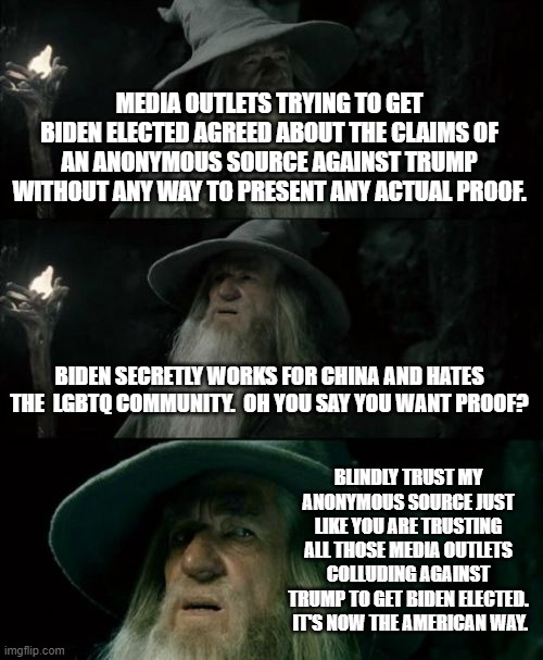 Trusting in the veracity of anonymous sources is now the American Way. | MEDIA OUTLETS TRYING TO GET BIDEN ELECTED AGREED ABOUT THE CLAIMS OF AN ANONYMOUS SOURCE AGAINST TRUMP WITHOUT ANY WAY TO PRESENT ANY ACTUAL PROOF. BIDEN SECRETLY WORKS FOR CHINA AND HATES THE  LGBTQ COMMUNITY.  OH YOU SAY YOU WANT PROOF? BLINDLY TRUST MY ANONYMOUS SOURCE JUST LIKE YOU ARE TRUSTING ALL THOSE MEDIA OUTLETS COLLUDING AGAINST TRUMP TO GET BIDEN ELECTED.  IT'S NOW THE AMERICAN WAY. | image tagged in memes,confused gandalf | made w/ Imgflip meme maker