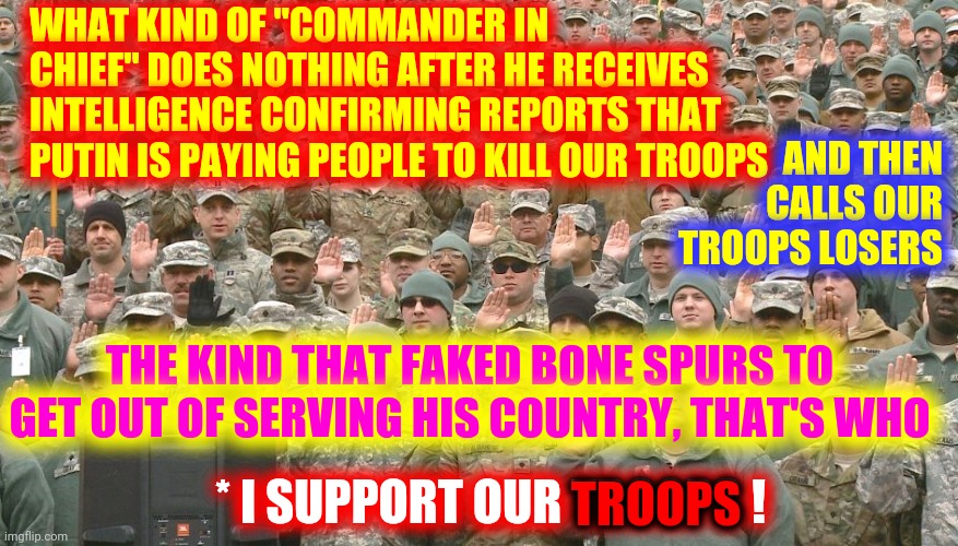 The Coward In Chief Of The Bone Spurs Bunker Boy Brigade | WHAT KIND OF "COMMANDER IN CHIEF" DOES NOTHING AFTER HE RECEIVES INTELLIGENCE CONFIRMING REPORTS THAT PUTIN IS PAYING PEOPLE TO KILL OUR TROOPS; AND THEN CALLS OUR TROOPS LOSERS; THE KIND THAT FAKED BONE SPURS TO GET OUT OF SERVING HIS COUNTRY, THAT'S WHO; TROOPS; * I SUPPORT OUR TROOPS ! | image tagged in troops taking oath,memes,trump unfit unqualified dangerous,liar in chief,lock him up,crimes against humanity | made w/ Imgflip meme maker