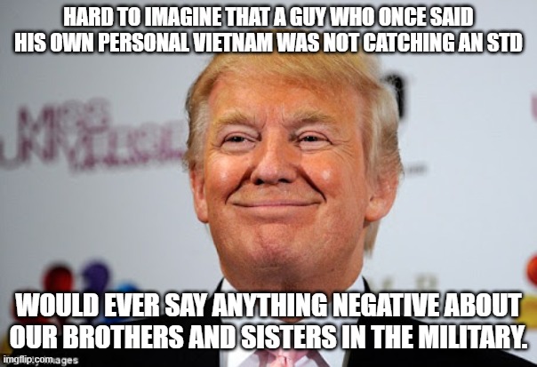 Donald trump approves | HARD TO IMAGINE THAT A GUY WHO ONCE SAID HIS OWN PERSONAL VIETNAM WAS NOT CATCHING AN STD; WOULD EVER SAY ANYTHING NEGATIVE ABOUT OUR BROTHERS AND SISTERS IN THE MILITARY. | image tagged in donald trump approves | made w/ Imgflip meme maker