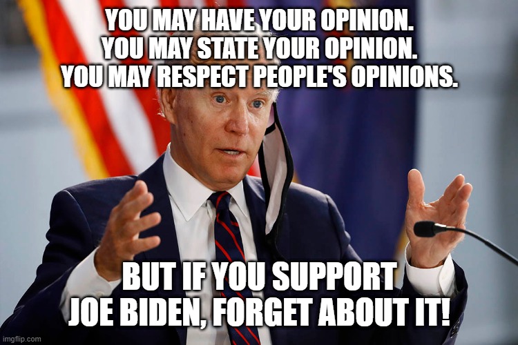 Respect people's opinions. | YOU MAY HAVE YOUR OPINION.
YOU MAY STATE YOUR OPINION.
YOU MAY RESPECT PEOPLE'S OPINIONS. BUT IF YOU SUPPORT JOE BIDEN, FORGET ABOUT IT! | image tagged in politics,funny memes | made w/ Imgflip meme maker