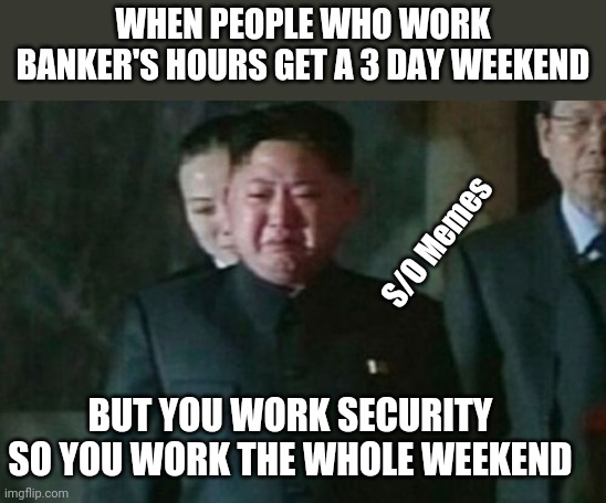 Kim Jong Un Sad Meme | WHEN PEOPLE WHO WORK BANKER'S HOURS GET A 3 DAY WEEKEND; S/O Memes; BUT YOU WORK SECURITY SO YOU WORK THE WHOLE WEEKEND | image tagged in memes,kim jong un sad | made w/ Imgflip meme maker