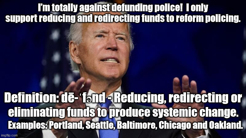 Saying you're against what you say you are for. | I’m totally against defunding police!  I only support reducing and redirecting funds to reform policing. Definition: dē-ˈfənd - Reducing, redirecting or; eliminating funds to produce systemic change. Examples: Portland, Seattle, Baltimore, Chicago and Oakland. | image tagged in sleepy joe,joe biden,defunding ploce,riots,election 2020 | made w/ Imgflip meme maker